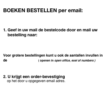 
BOEKEN BESTELLEN per email:



1. Geef in uw mail de bestelcode door en mail uw
    bestelling naar:   TMuitgevers@xs4all.nl
  



Voor grotere bestellingen kunt u ook de aantallen invullen in de  bestellijst.xls   ( openen in open office, exel of numbers )



2. U krijgt een order-bevestiging 
    op het door u opgegeven email adres.

