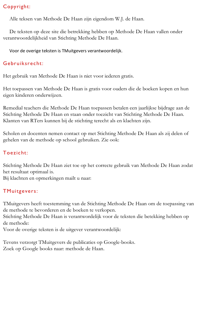 Copyright:

© Alle teksen van Methode De Haan zijn eigendom W.J. de Haan.

© De teksten op deze site die betrekking hebben op Methode De Haan vallen onder verantwoordelijkheid van Stichting Methode De Haan.

© Voor de overige teksten is TMuitgevers verantwoordelijk.

Gebruiksrecht:

Het gebruik van Methode De Haan is niet voor iederen gratis.

Het toepassen van Methode De Haan is gratis voor ouders die de boeken kopen en hun eigen kinderen onderwijzen.

Remedial teachers die Methode De Haan toepassen betalen een jaarlijkse bijdrage aan de Stichting Methode De Haan en staan onder toezicht van Stichting Methode De Haan.
Klanten van RTers kunnen bij de stichting terecht als en klachten zijn.

Scholen en docenten nemen contact op met Stichting Methode De Haan als zij delen of gehelen van de methode op school gebruiken. Zie ook: scholen-leraren

Toezicht:

Stichting Methode De Haan ziet toe op het correcte gebruik van Methode De Haan zodat het resultaat optimaal is.
Bij klachten en opmerkingen mailt u naar:  stichtingmdh@xs4all.nl
 TMuitgevers:

TMuitgevers heeft toestemming van de Stichting Methode De Haan om de toepassing van de methode te bevorderen en de boeken te verkopen. 
Stichting Methode De Haan is verantwordelijk voor de teksten die betekking hebben op de methode:  stichtingmdh@xs4all.nl 
Voor de overige teksten is de uitgever verantwoordelijk:  TMuitgevers@xs4all.nl

Tevens verzorgt TMuitgevers de publicaties op Google-books. 
Zoek op Google books naar: methode de Haan.

